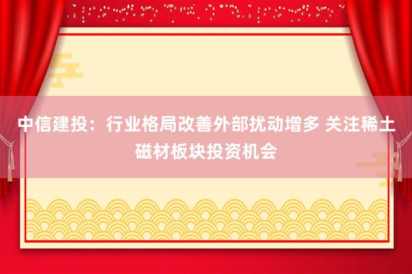 中信建投：行业格局改善外部扰动增多 关注稀土磁材板块投资机会