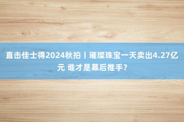 直击佳士得2024秋拍丨璀璨珠宝一天卖出4.27亿元 谁才是幕后推手？