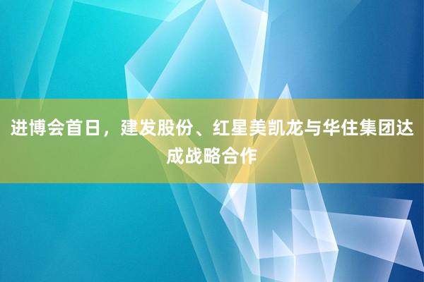 进博会首日，建发股份、红星美凯龙与华住集团达成战略合作