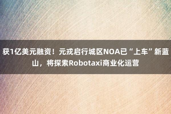 获1亿美元融资！元戎启行城区NOA已“上车”新蓝山，将探索Robotaxi商业化运营