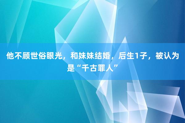 他不顾世俗眼光，和妹妹结婚，后生1子，被认为是“千古罪人”