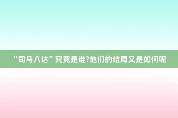 “司马八达”究竟是谁?他们的结局又是如何呢