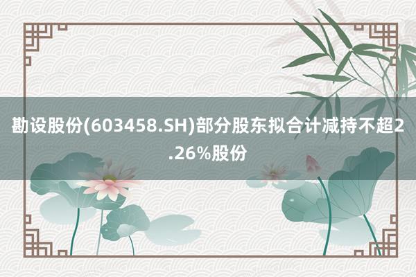 勘设股份(603458.SH)部分股东拟合计减持不超2.26%股份