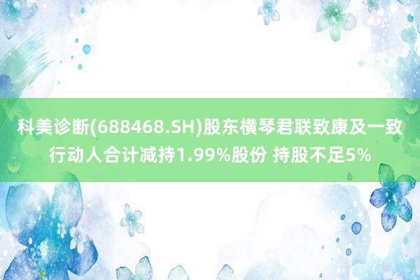 科美诊断(688468.SH)股东横琴君联致康及一致行动人合计减持1.99%股份 持股不足5%