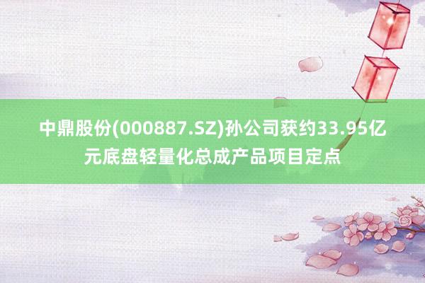 中鼎股份(000887.SZ)孙公司获约33.95亿元底盘轻量化总成产品项目定点