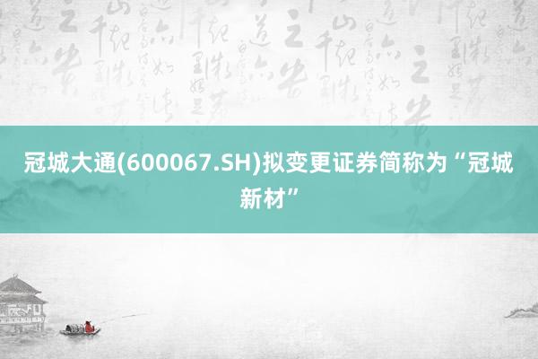 冠城大通(600067.SH)拟变更证券简称为“冠城新材”