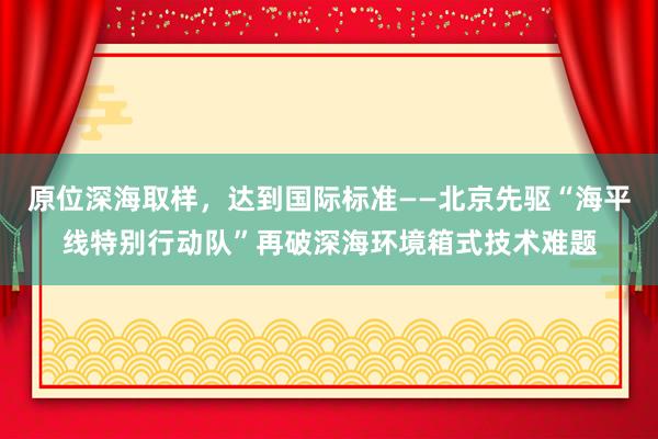 原位深海取样，达到国际标准——北京先驱“海平线特别行动队”再破深海环境箱式技术难题