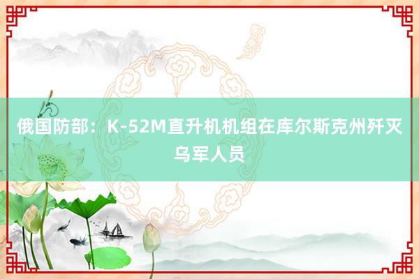 俄国防部：K-52M直升机机组在库尔斯克州歼灭乌军人员