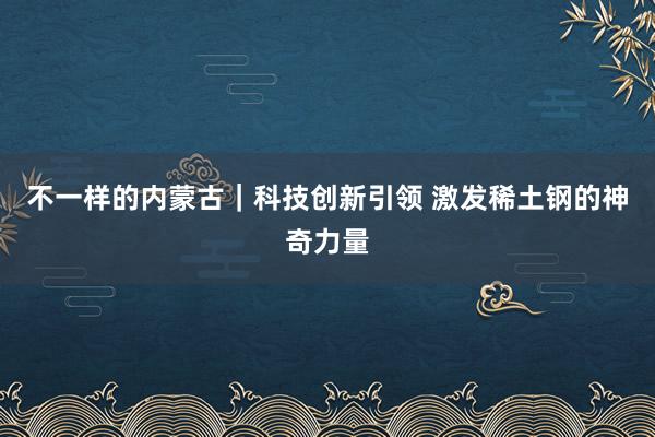 不一样的内蒙古｜科技创新引领 激发稀土钢的神奇力量