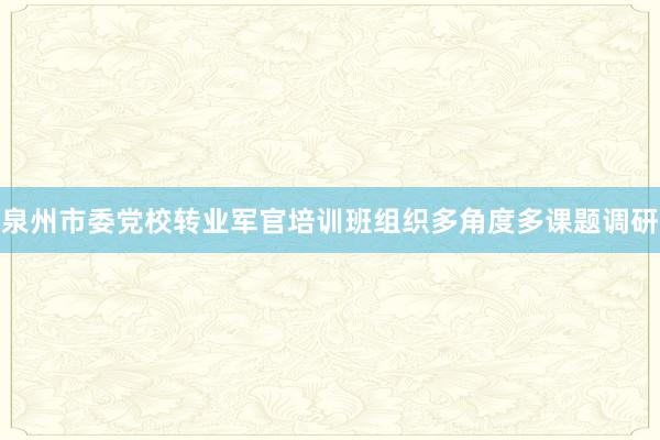 泉州市委党校转业军官培训班组织多角度多课题调研