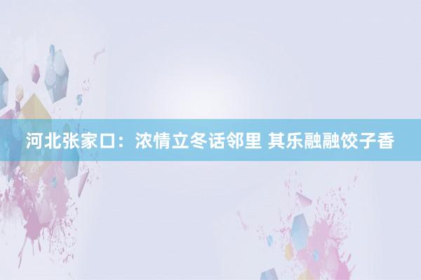 河北张家口：浓情立冬话邻里 其乐融融饺子香