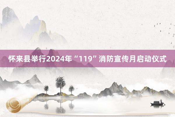 怀来县举行2024年“119”消防宣传月启动仪式