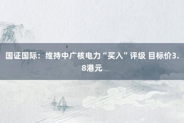 国证国际：维持中广核电力“买入”评级 目标价3.8港元