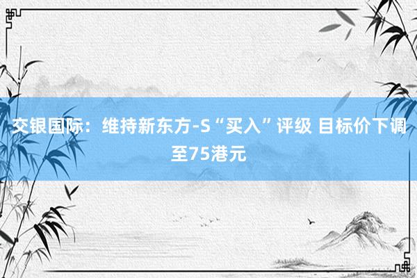 交银国际：维持新东方-S“买入”评级 目标价下调至75港元