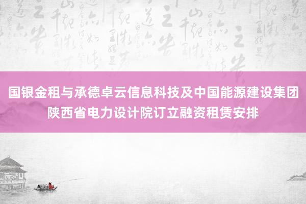 国银金租与承德卓云信息科技及中国能源建设集团陕西省电力设计院订立融资租赁安排