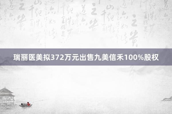 瑞丽医美拟372万元出售九美信禾100%股权