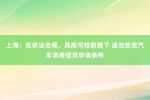 上海：在依法合规、风险可控前提下 适当放宽汽车消费信贷申请条件