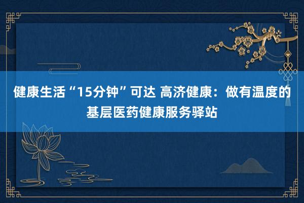 健康生活“15分钟”可达 高济健康：做有温度的基层医药健康服务驿站