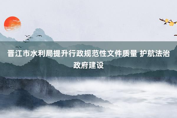 晋江市水利局提升行政规范性文件质量 护航法治政府建设