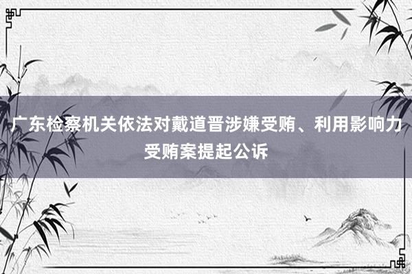 广东检察机关依法对戴道晋涉嫌受贿、利用影响力受贿案提起公诉