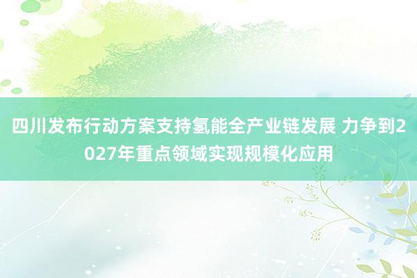 四川发布行动方案支持氢能全产业链发展 力争到2027年重点领域实现规模化应用