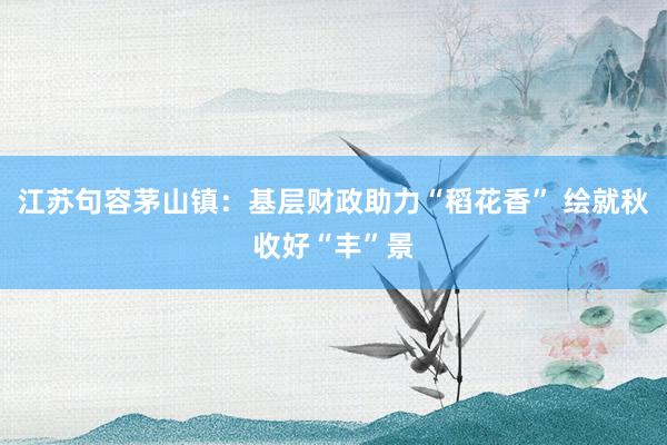 江苏句容茅山镇：基层财政助力“稻花香” 绘就秋收好“丰”景