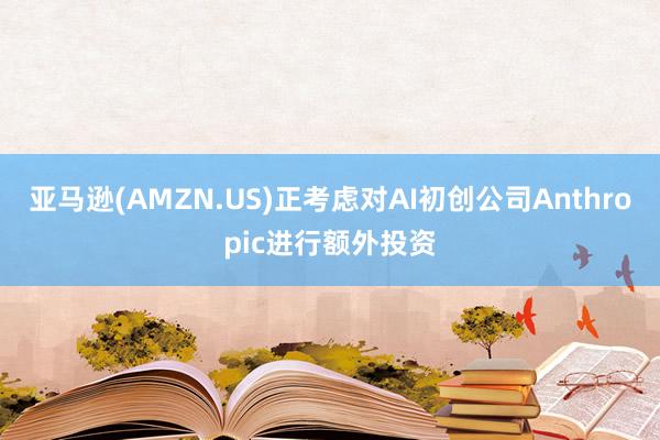 亚马逊(AMZN.US)正考虑对AI初创公司Anthropic进行额外投资