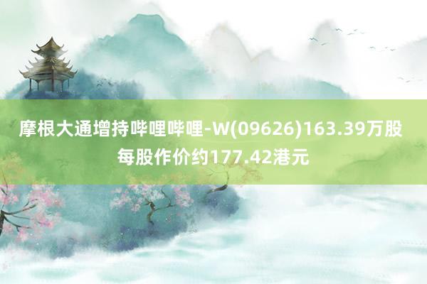 摩根大通增持哔哩哔哩-W(09626)163.39万股 每股作价约177.42港元