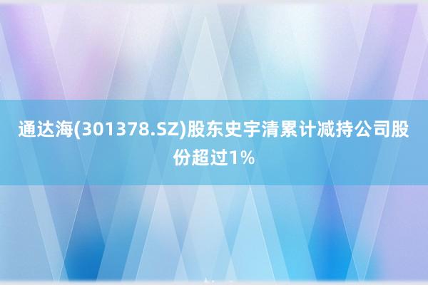 通达海(301378.SZ)股东史宇清累计减持公司股份超过1%