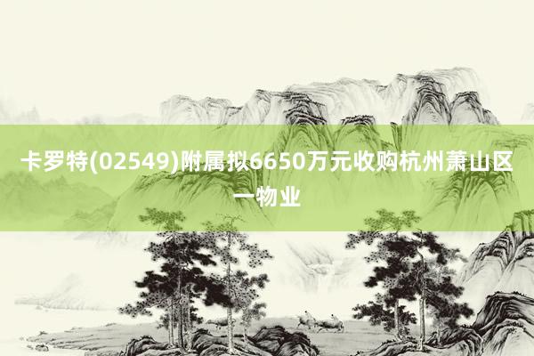 卡罗特(02549)附属拟6650万元收购杭州萧山区一物业