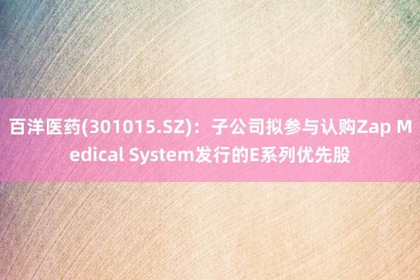 百洋医药(301015.SZ)：子公司拟参与认购Zap Medical System发行的E系列优先股