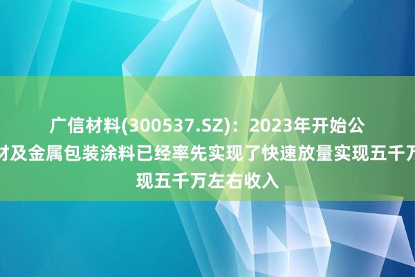 广信材料(300537.SZ)：2023年开始公司功能膜材及金属包装涂料已经率先实现了快速放量实现五千万左右收入