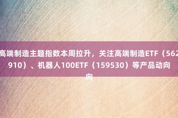 高端制造主题指数本周拉升，关注高端制造ETF（562910）、机器人100ETF（159530）等产品动向