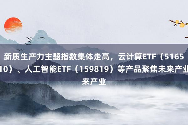 新质生产力主题指数集体走高，云计算ETF（516510）、人工智能ETF（159819）等产品聚焦未来产业