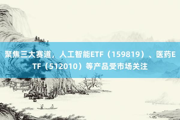 聚焦三大赛道，人工智能ETF（159819）、医药ETF（512010）等产品受市场关注