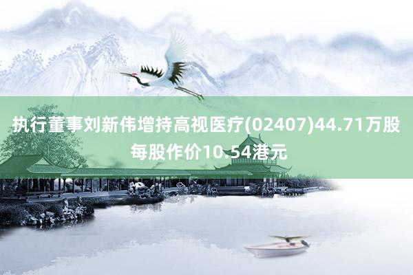 执行董事刘新伟增持高视医疗(02407)44.71万股 每股作价10.54港元