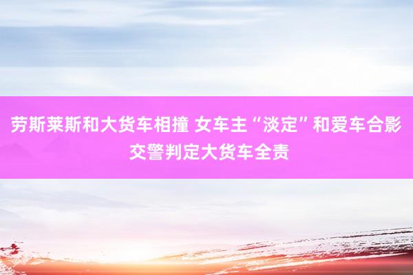 劳斯莱斯和大货车相撞 女车主“淡定”和爱车合影 交警判定大货车全责