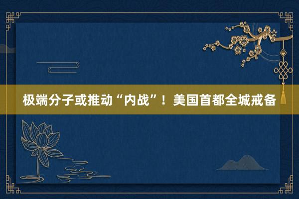 极端分子或推动“内战”！美国首都全城戒备