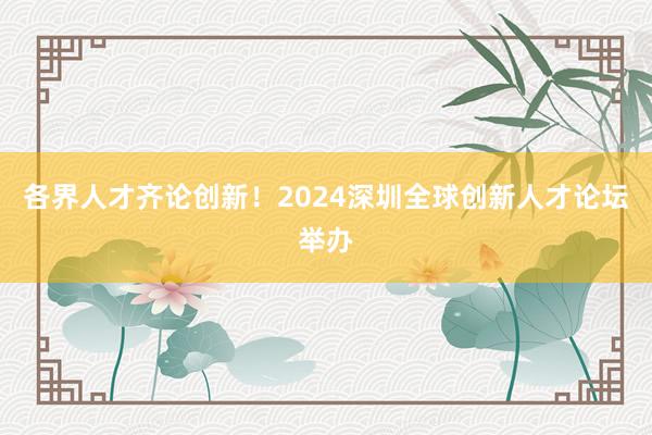 各界人才齐论创新！2024深圳全球创新人才论坛举办