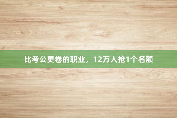 比考公更卷的职业，12万人抢1个名额