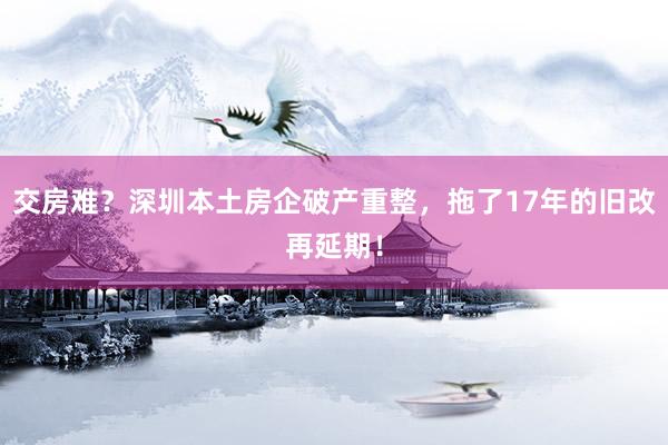 交房难？深圳本土房企破产重整，拖了17年的旧改再延期！