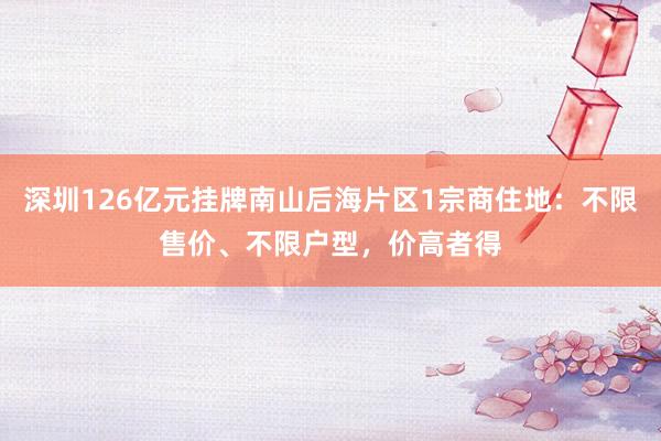 深圳126亿元挂牌南山后海片区1宗商住地：不限售价、不限户型，价高者得