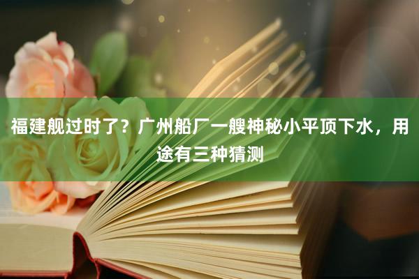 福建舰过时了？广州船厂一艘神秘小平顶下水，用途有三种猜测