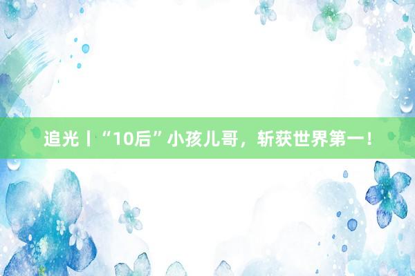 追光丨“10后”小孩儿哥，斩获世界第一！