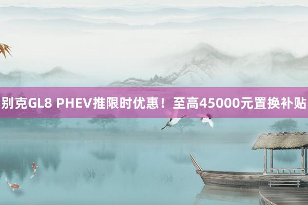 别克GL8 PHEV推限时优惠！至高45000元置换补贴