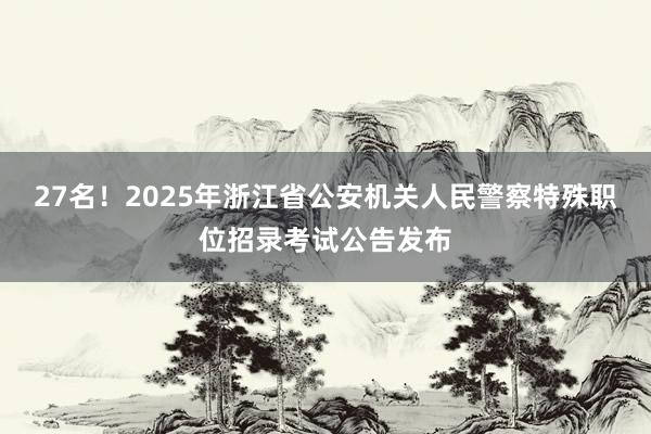 27名！2025年浙江省公安机关人民警察特殊职位招录考试公告发布