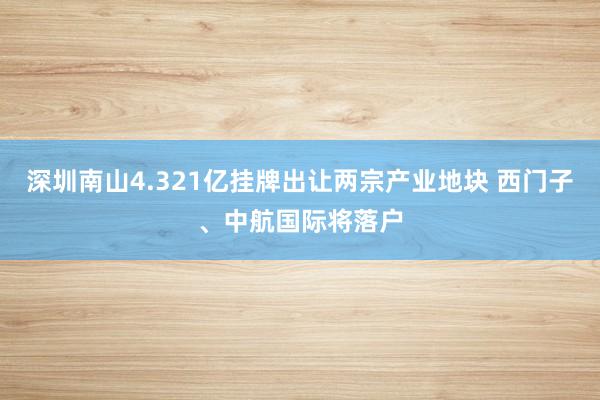 深圳南山4.321亿挂牌出让两宗产业地块 西门子、中航国际将落户