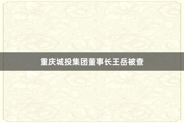 重庆城投集团董事长王岳被查