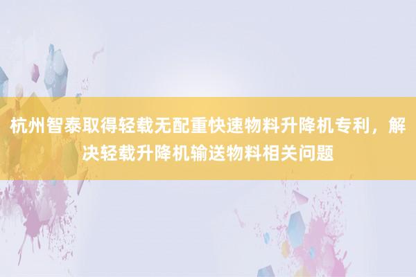 杭州智泰取得轻载无配重快速物料升降机专利，解决轻载升降机输送物料相关问题