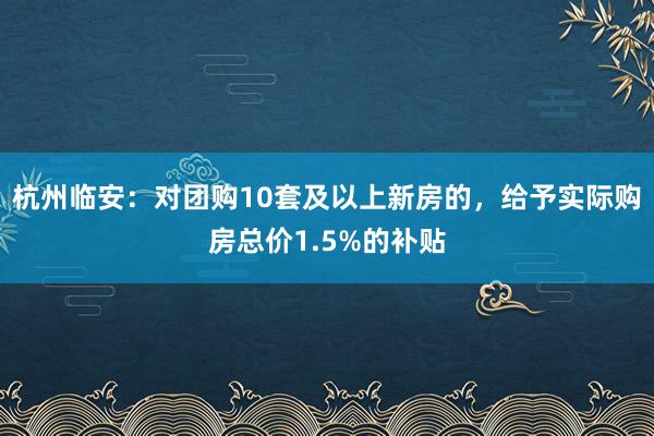 杭州临安：对团购10套及以上新房的，给予实际购房总价1.5%的补贴